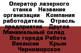 Оператор лазерного станка › Название организации ­ Компания-работодатель › Отрасль предприятия ­ Другое › Минимальный оклад ­ 1 - Все города Работа » Вакансии   . Крым,Черноморское